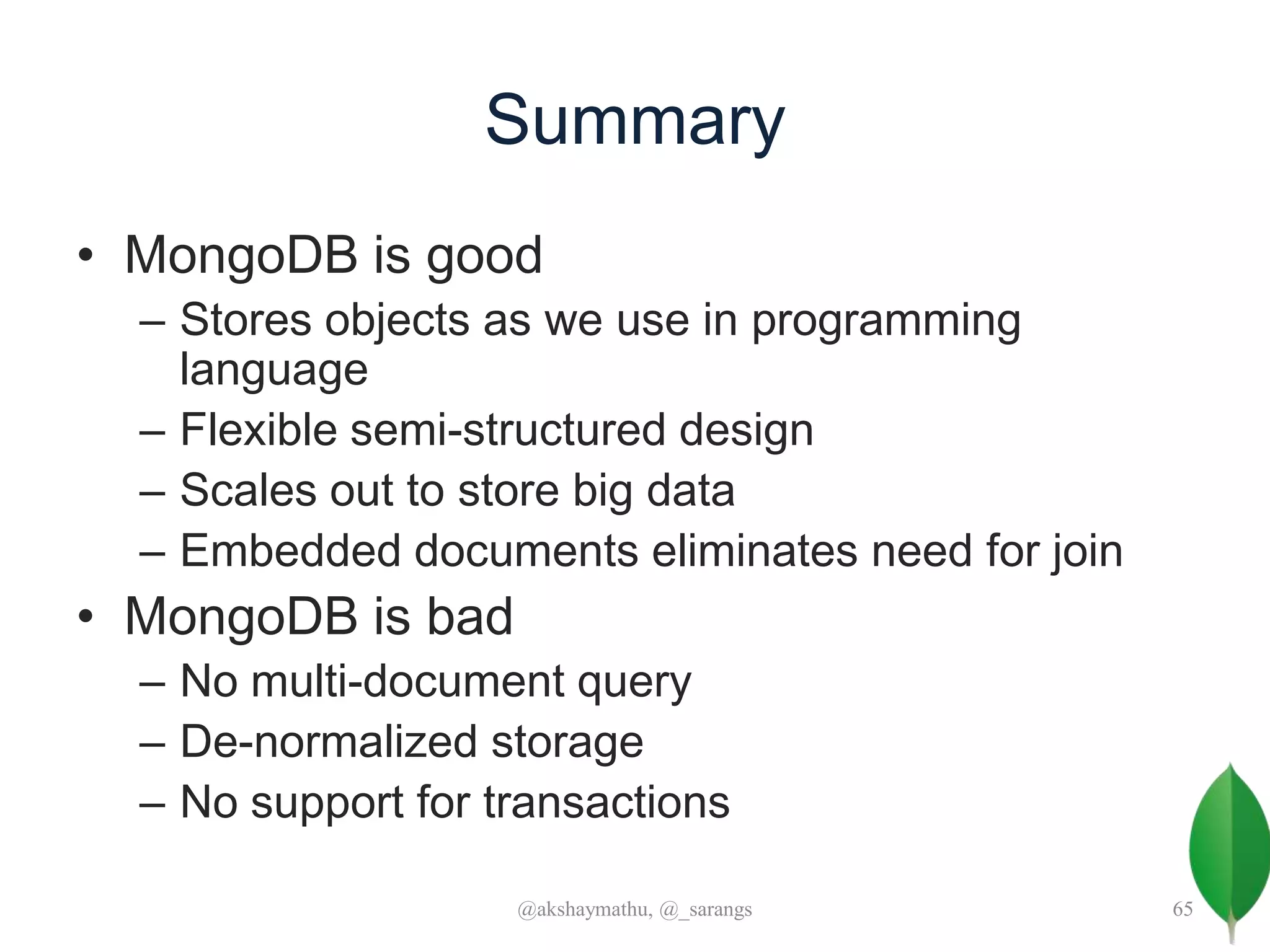 Summary
• MongoDB is good
– Stores objects as we use in programming
language
– Flexible semi-structured design
– Scales out to store big data
– Embedded documents eliminates need for join
• MongoDB is bad
– No multi-document query
– De-normalized storage
– No support for transactions
@akshaymathu, @_sarangs 65
 
