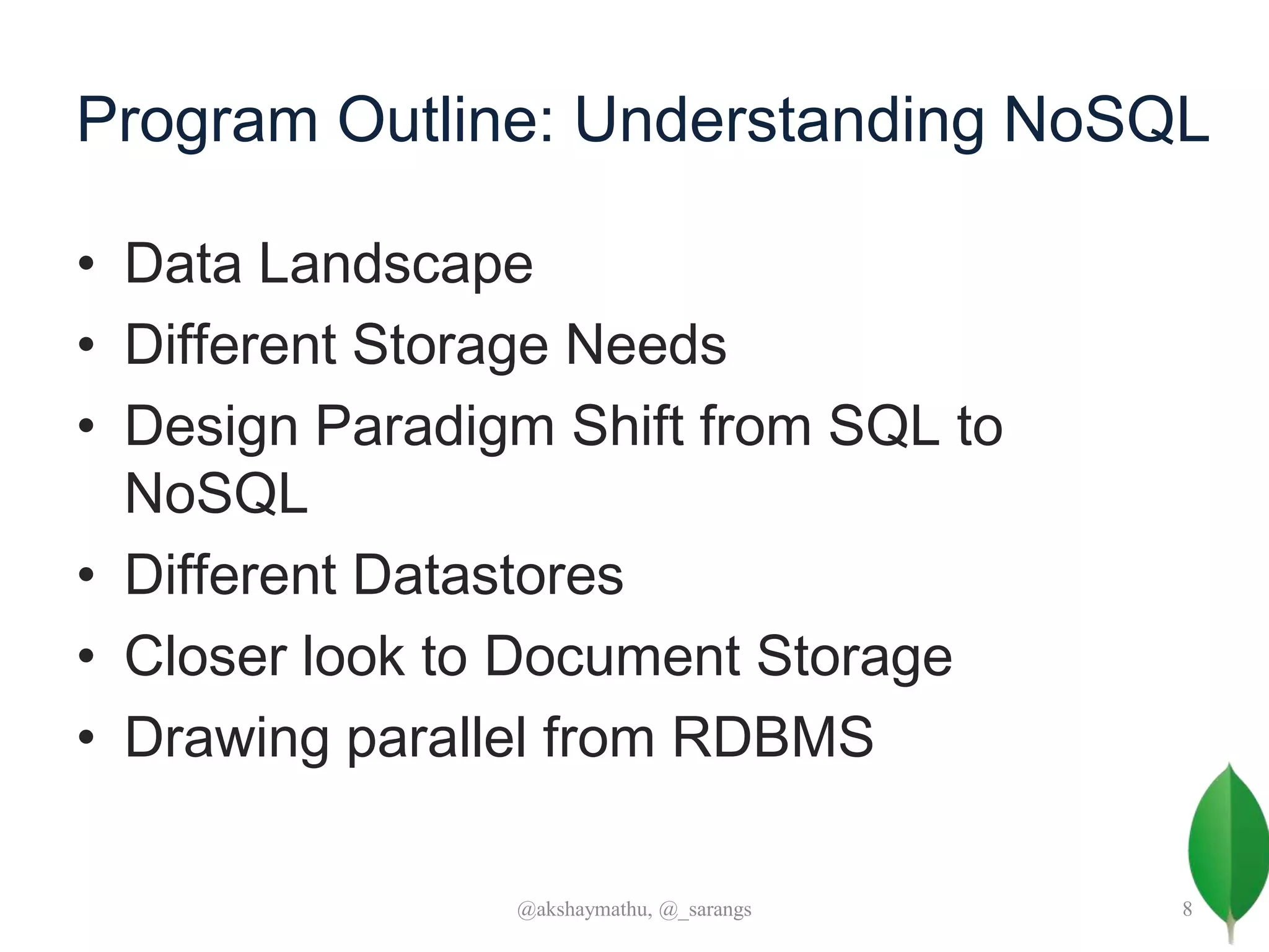 Program Outline: Understanding NoSQL
• Data Landscape
• Different Storage Needs
• Design Paradigm Shift from SQL to
NoSQL
• Different Datastores
• Closer look to Document Storage
• Drawing parallel from RDBMS
@akshaymathu, @_sarangs 8
 