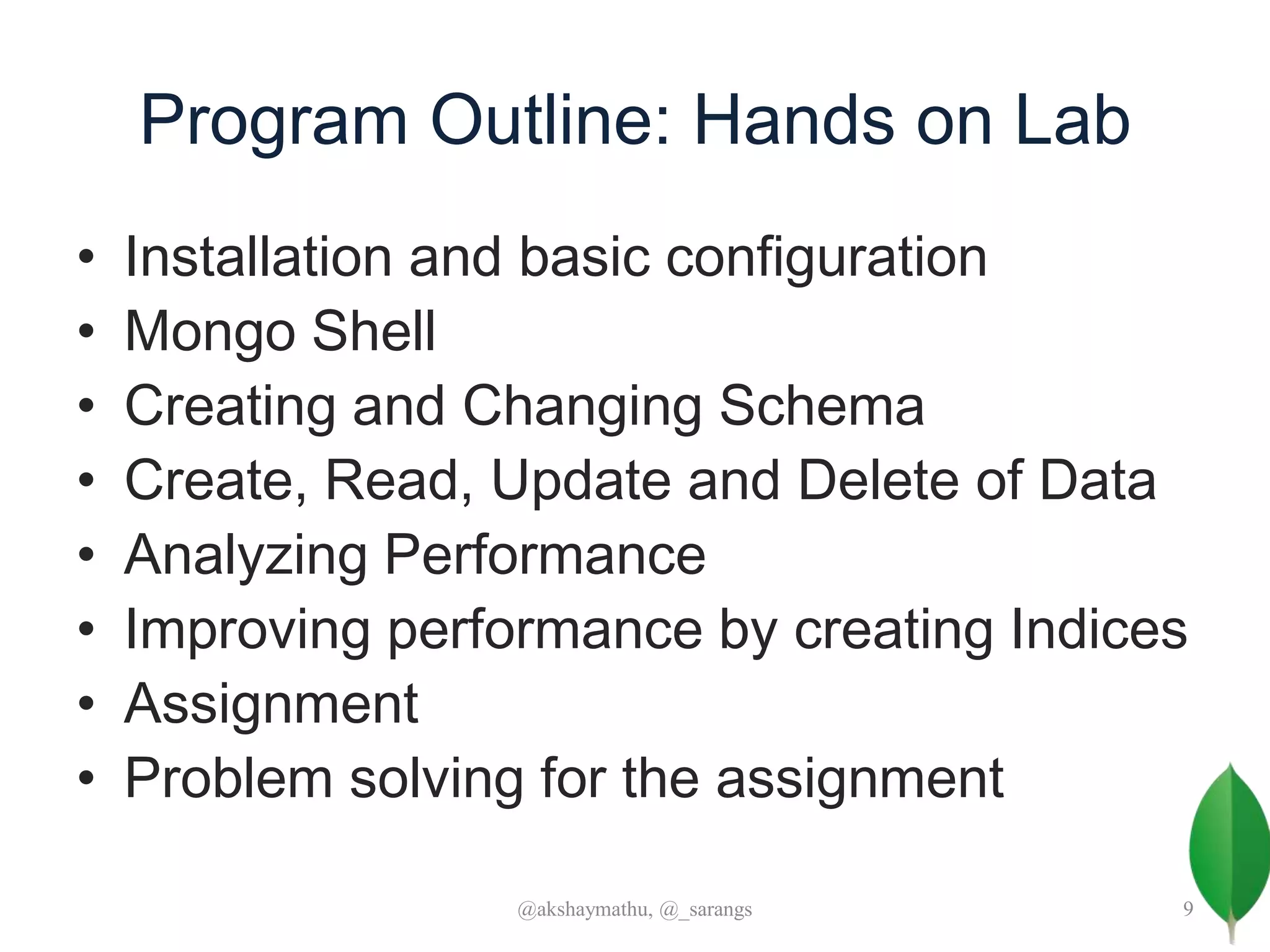 Program Outline: Hands on Lab
• Installation and basic configuration
• Mongo Shell
• Creating and Changing Schema
• Create, Read, Update and Delete of Data
• Analyzing Performance
• Improving performance by creating Indices
• Assignment
• Problem solving for the assignment
@akshaymathu, @_sarangs 9
 