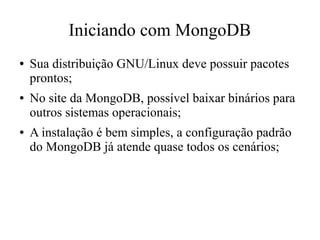 Iniciando com MongoDB
●

●

●

Sua distribuição GNU/Linux deve possuir pacotes
prontos;
No site da MongoDB, possível baixar binários para
outros sistemas operacionais;
A instalação é bem simples, a configuração padrão
do MongoDB já atende quase todos os cenários;

 
