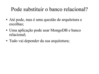 Pode substituir o banco relacional?
●

●

●

Até pode, mas é uma questão de arquitetura e
escolhas;
Uma aplicação pode usar MongoDB e banco
relacional;
Tudo vai depender da sua arquitetura;

 