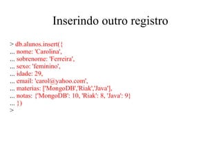 Inserindo outro registro
> db.alunos.insert({
... nome: 'Carolina',
... sobrenome: 'Ferreira',
... sexo: 'feminino',
... idade: 29,
... email: 'carol@yahoo.com',
... materias: ['MongoDB','Riak','Java'],
... notas: {'MongoDB': 10, 'Riak': 8, 'Java': 9}
... })
>

 