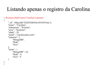 Listando apenas o registro da Carolina
> db.alunos.find({'nome':'Carolina'}).pretty()
{
"_id" : ObjectId("522f25248434c181910716ec"),
"nome" : "Carolina",
"sobrenome" : "Ferreira",
"sexo" : "feminino",
"idade" : 29,
"email" : "carol@yahoo.com",
"materias" : [
"MongoDB",
"Riak",
"Java"
],
"notas" : {
"MongoDB" : 10,
"Riak" : 8,
"Java" : 9
}
}
>

 
