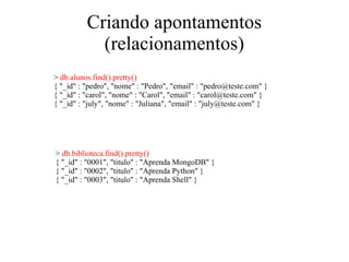 Criando apontamentos
(relacionamentos)
> db.alunos.find().pretty()
{ "_id" : "pedro", "nome" : "Pedro", "email" : "pedro@teste.com" }
{ "_id" : "carol", "nome" : "Carol", "email" : "carol@teste.com" }
{ "_id" : "july", "nome" : "Juliana", "email" : "july@teste.com" }

> db.biblioteca.find().pretty()
{ "_id" : "0001", "titulo" : "Aprenda MongoDB" }
{ "_id" : "0002", "titulo" : "Aprenda Python" }
{ "_id" : "0003", "titulo" : "Aprenda Shell" }

 