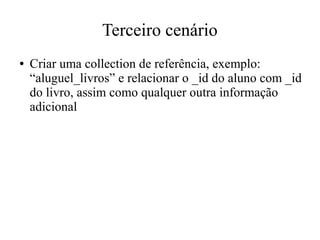 Terceiro cenário
●

Criar uma collection de referência, exemplo:
“aluguel_livros” e relacionar o _id do aluno com _id
do livro, assim como qualquer outra informação
adicional

 