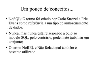 Um pouco de conceitos...
●

●

●

NoSQL: O termo foi criado por Carlo Strozzi e Eric
Evans como referência a um tipo de armazenamento
de dados;
Nunca, mas nunca está relacionado a ódio ao
modelo SQL, pelo contrário, podem até trabalhar em
conjunto;
O termo NoREL e Não Relacional também é
bastante utilizado

 