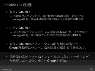 ChunkSizeӰ
? 󤭤Chunk
C ȤʥХ󥷥󥰡ͤlȤChunkָС
mongosؓɡChunkƄӕr˼еĤLrgθIOؓ

? СChunk
C ȤʥХ󥷥󥰡ߤlȤChunkָ󤭤
mongosؓɡߤlȤĤ˶̕rgεͤIOؓ

? 󤭤ChunkΥѥե`ޥ󥹵Ĥ㤬त
ChunkƄӕr˥ޥ`IO޽򳬤Ԥꡣ
? LrgθߥǥIO䥢Х󥹤ʥ`ǥ
رܤϡСChunkЄ
? CROOZ,Inc

10

 