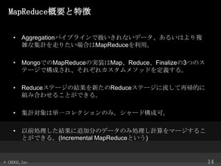 MapReduceҪ؏
? Aggregationѥץ饤ǒQʤǩ`뤤Ϥ}
jʼӋߤꤿϤMapReduceá

? MongoǤMapReduceΌgװMapReduceFinalize3ĤΥ
Ʃ`ǘɤ졢줾쥫᥽åɤx롣
? ReduceƩ`νY¤ReduceƩ`َĤ
MߺϤ碌뤳ȤǤ롣
? Ӌυgһ쥯Τߡ`ɘɿɡ
? ǰIY׷ӷ֤Υǩ`Τ߄IӋީ`뤳
ȤǤ롣(Incremental MapReduceȤ)

? CROOZ,Inc

14

 