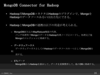 MongoDB Connector for Hadoop
? HadoopMongoDBͥHadoopΥץ饰ǡMongo
HadoopΥǩ``뤤ϳȤˤǤ롣
? HadoopMongoDBBЯ¤;롣
C MongoDBMzMapReduceCܤδ档
ХåIȤMongoΥǩ`HadoopIΩ`ɤ˥`ɤI
MongoΥ쥯˸{롣

C ǩ`ϥ
ǩ`ϥȤƤHadoopΥǩ``һĤȤMongoDB

ä롣
C ETLǩ`
MongoDBHadoopUɤơǩ`QΤơDB˸{롣

? CROOZ,Inc

16

 