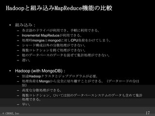 HadoopȽMzMapReduceCܤα^
? Mzߣ
C
C
C
C
C
C
C

ZΥɥ饤ФäǤXäǤ롣
Incremental MapReduceäǤ롣
IrmongosmongodˌCPUؓɤ򤫤Ƥޤ
`ɘηɢIǤʤ
}쥯礰IǤʤ
Υǩ`٩`Υǩ`줼ƼӋIǤʤ
W

? Hadoop (with MongoDB)
C e;Hadoop饹ȥ֥ץबҪ
C IؓɤMongoȫФxȤǤ롣ǩ``ɤη֤
e
C ߶ȤʷɢIǤ롣
C }쥯󡢤ҤƤτeΥǩ`٩`ƥΥǩ`⺬ƼӋ
IǤ롣
C 礤
? CROOZ,Inc

17

 