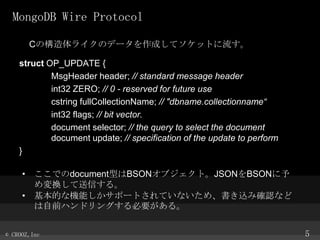 MongoDB Wire Protocol
CΘ饤Υǩ`ɤƥåȤ
struct OP_UPDATE {
MsgHeader header; // standard message header
int32 ZERO; // 0 - reserved for future use
cstring fullCollectionName; // "dbname.collectionname
int32 flags; // bit vector.
document selector; // the query to select the document
document update; // specification of the update to perform
}
? ǤdocumentͤBSON֥ȡJSONBSON
QŤ롣
? ĤʙCܤݩ`ȤƤʤᡢzߴ_Jʤ
ǰϥɥ󥰤Ҫ롣
? CROOZ,Inc

5

 