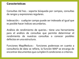 Características
Consultas Ad hoc.- soporta búsqueda por campos, consultas
de rangos y expresiones regulares.
Indexación.- cualquier campo puede ser indexado al igual que
es posible hacer índices secundarios.
Análisis de rendimiento de queries.- tiene una herramienta
para el análisis de consultas que permite determinar el
rendimiento de nuestras consultas o conocer posibles
defectos en una estructura.
Funciones Map/Reduce.- funciones poderosas en cuanto a
consultoría de data se refiere, la función MAP se encarga de
encontrar documentos que cumplen X condiciones o criterios.
 
