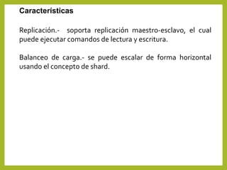 Replicación.- soporta replicación maestro-esclavo, el cual
puede ejecutar comandos de lectura y escritura.
Balanceo de carga.- se puede escalar de forma horizontal
usando el concepto de shard.
Características
 