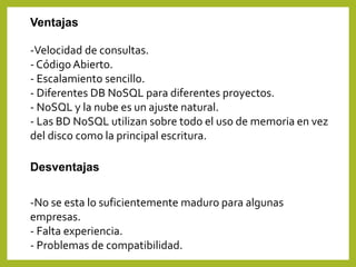 Ventajas
-Velocidad de consultas.
- Código Abierto.
- Escalamiento sencillo.
- Diferentes DB NoSQL para diferentes proyectos.
- NoSQL y la nube es un ajuste natural.
- Las BD NoSQL utilizan sobre todo el uso de memoria en vez
del disco como la principal escritura.
Desventajas
-No se esta lo suficientemente maduro para algunas
empresas.
- Falta experiencia.
- Problemas de compatibilidad.
 