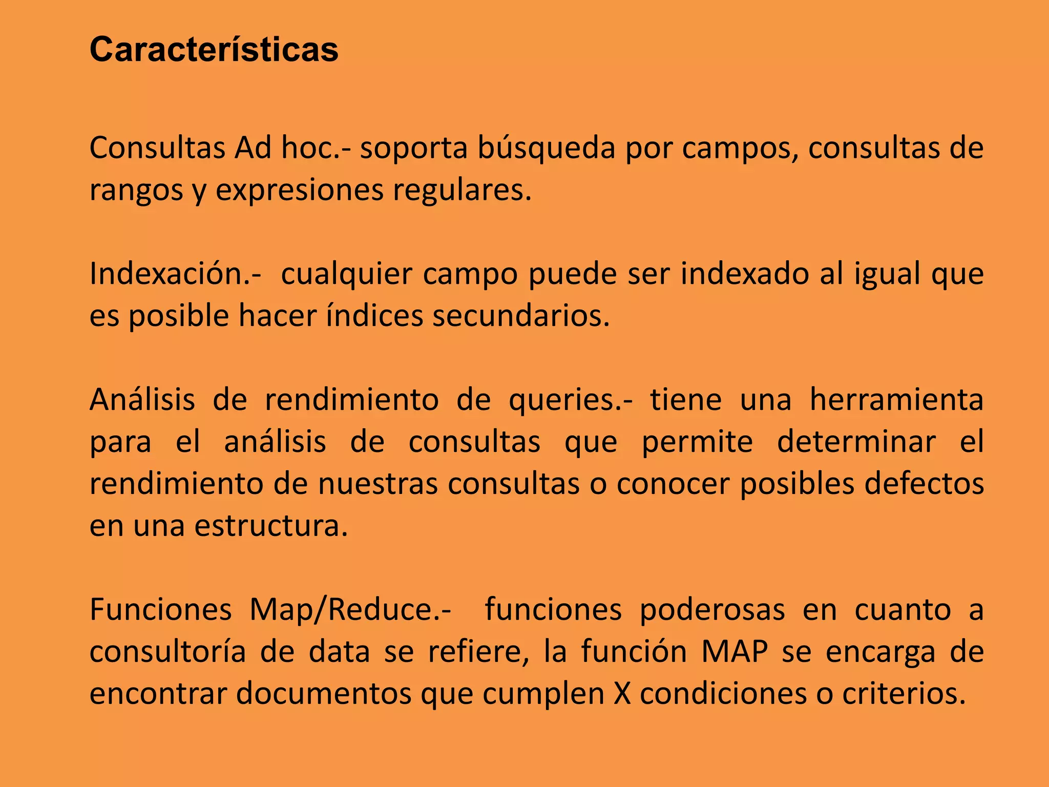 Características
Consultas Ad hoc.- soporta búsqueda por campos, consultas de
rangos y expresiones regulares.

Indexación.- cualquier campo puede ser indexado al igual que
es posible hacer índices secundarios.
Análisis de rendimiento de queries.- tiene una herramienta
para el análisis de consultas que permite determinar el
rendimiento de nuestras consultas o conocer posibles defectos
en una estructura.
Funciones Map/Reduce.- funciones poderosas en cuanto a
consultoría de data se refiere, la función MAP se encarga de
encontrar documentos que cumplen X condiciones o criterios.

 