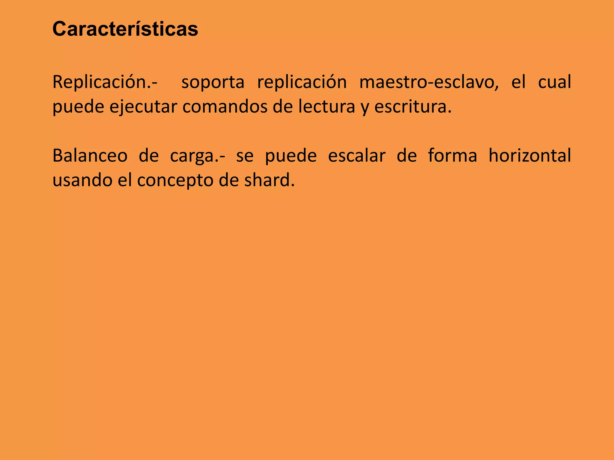 Características
Replicación.- soporta replicación maestro-esclavo, el cual
puede ejecutar comandos de lectura y escritura.
Balanceo de carga.- se puede escalar de forma horizontal
usando el concepto de shard.

 