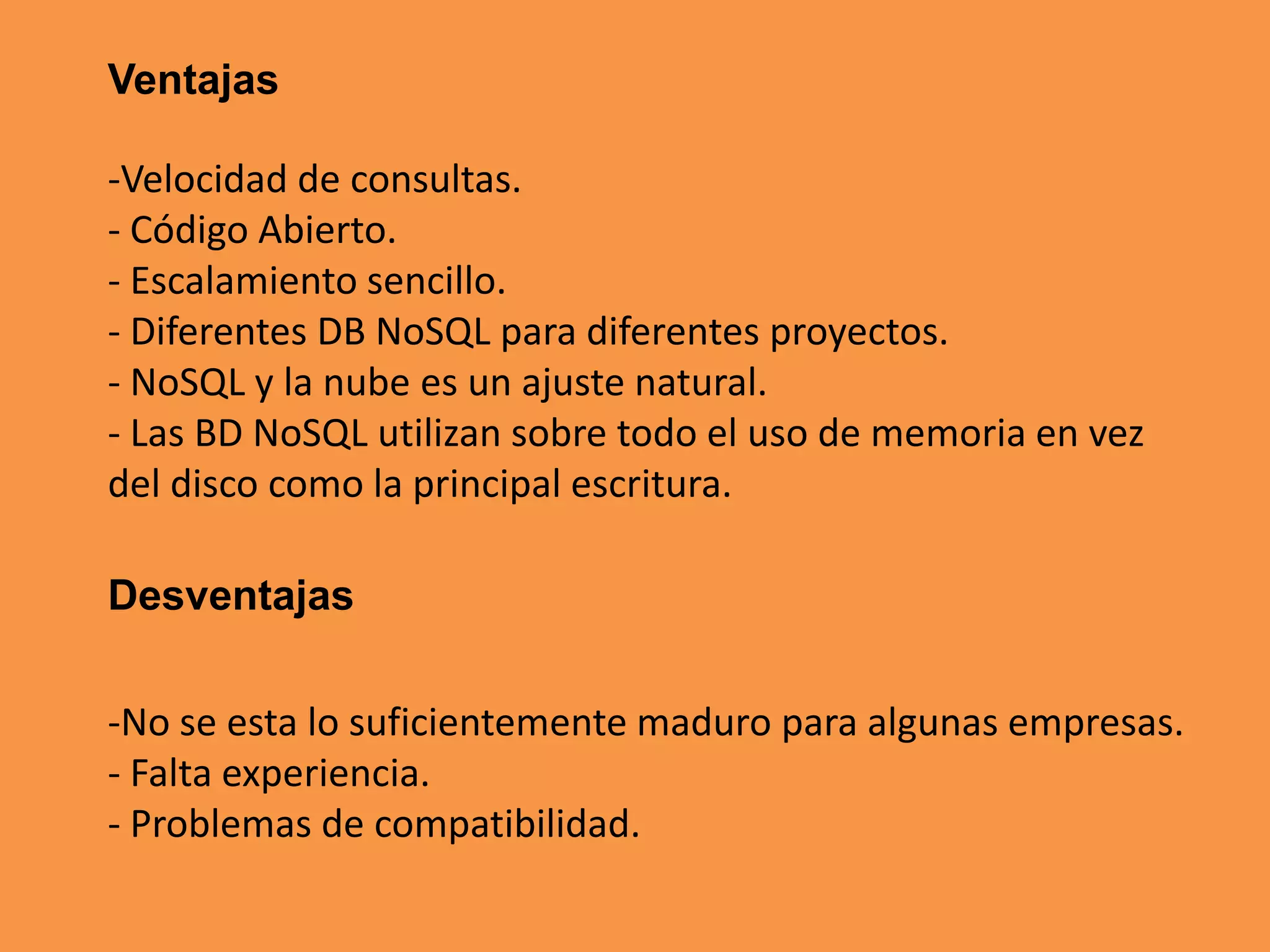 Ventajas
-Velocidad de consultas.
- Código Abierto.
- Escalamiento sencillo.
- Diferentes DB NoSQL para diferentes proyectos.
- NoSQL y la nube es un ajuste natural.
- Las BD NoSQL utilizan sobre todo el uso de memoria en vez
del disco como la principal escritura.
Desventajas
-No se esta lo suficientemente maduro para algunas empresas.
- Falta experiencia.
- Problemas de compatibilidad.

 