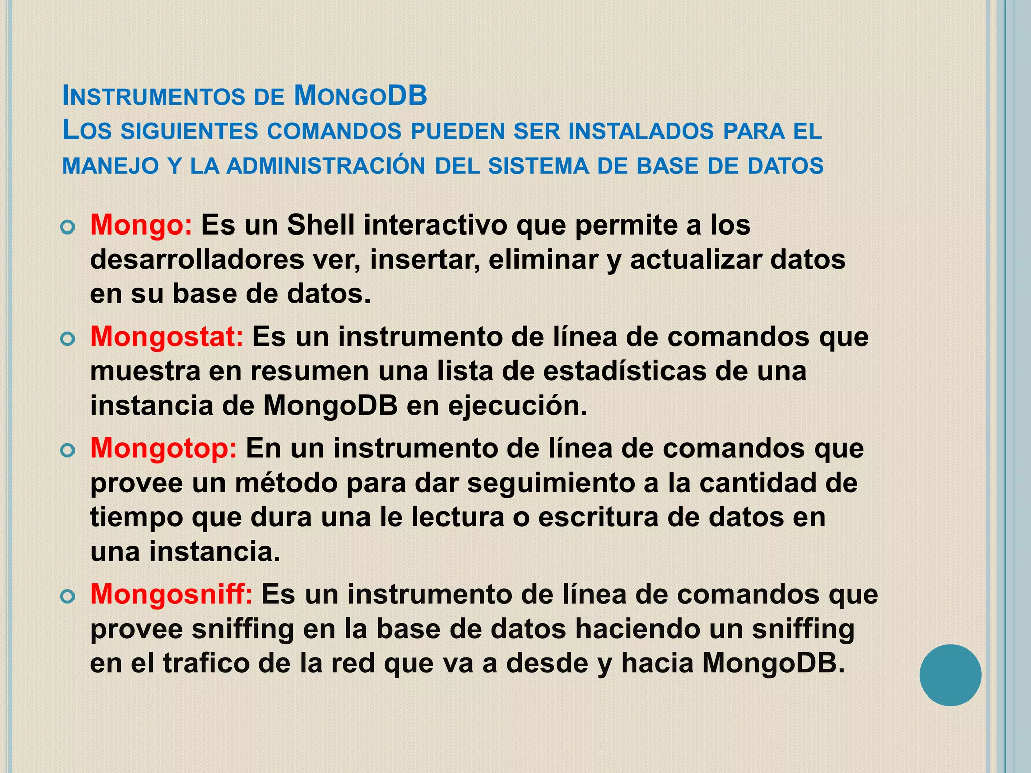 INSTRUMENTOS DE MONGODB
LOS SIGUIENTES COMANDOS PUEDEN SER INSTALADOS PARA EL
MANEJO Y LA ADMINISTRACIÓN DEL SISTEMA DE BASE DE DATOS








Mongo: Es un Shell interactivo que permite a los
desarrolladores ver, insertar, eliminar y actualizar datos
en su base de datos.
Mongostat: Es un instrumento de línea de comandos que
muestra en resumen una lista de estadísticas de una
instancia de MongoDB en ejecución.
Mongotop: En un instrumento de línea de comandos que
provee un método para dar seguimiento a la cantidad de
tiempo que dura una le lectura o escritura de datos en
una instancia.
Mongosniff: Es un instrumento de línea de comandos que
provee sniffing en la base de datos haciendo un sniffing
en el trafico de la red que va a desde y hacia MongoDB.

 