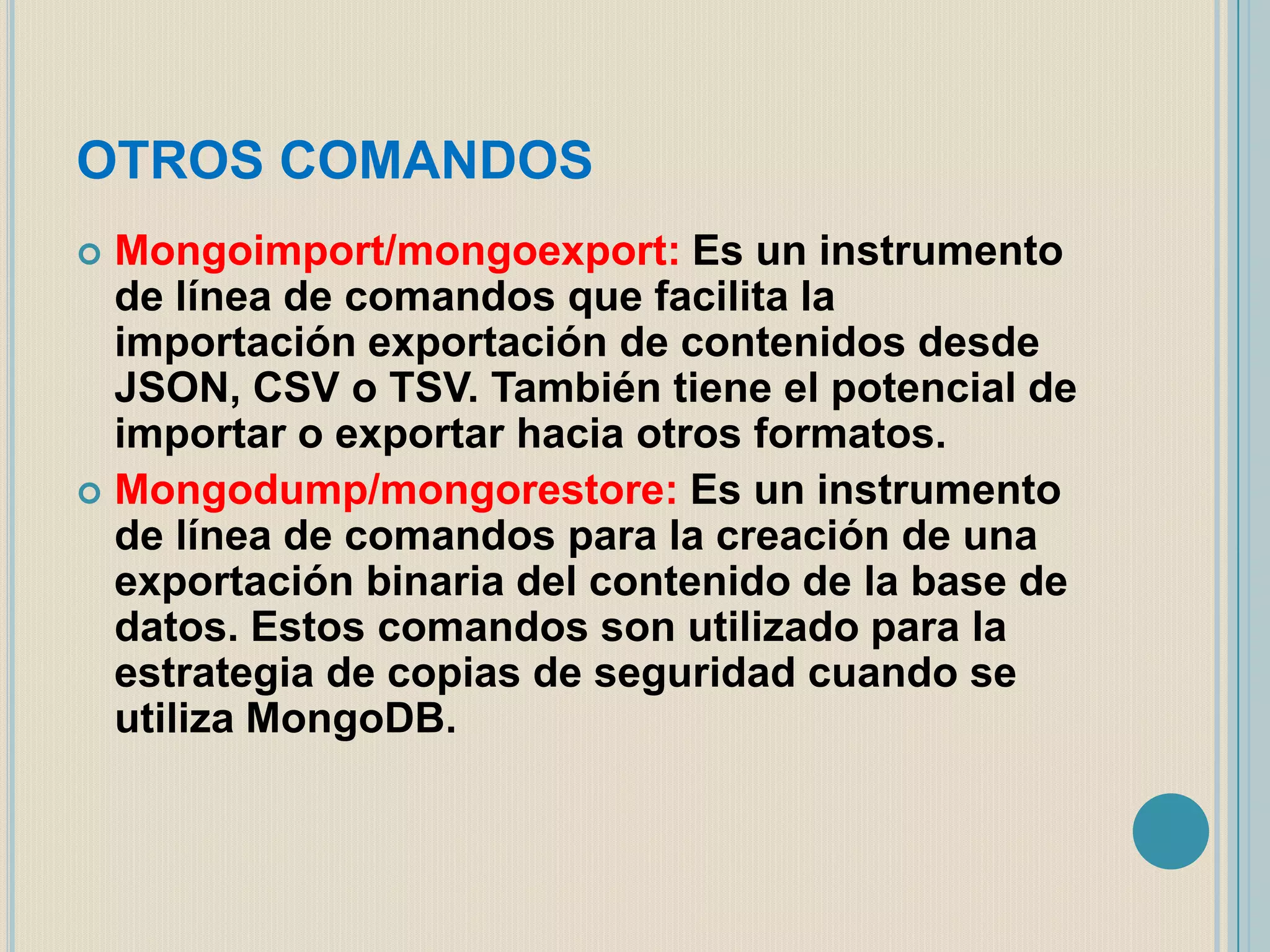 OTROS COMANDOS
Mongoimport/mongoexport: Es un instrumento
de línea de comandos que facilita la
importación exportación de contenidos desde
JSON, CSV o TSV. También tiene el potencial de
importar o exportar hacia otros formatos.
 Mongodump/mongorestore: Es un instrumento
de línea de comandos para la creación de una
exportación binaria del contenido de la base de
datos. Estos comandos son utilizado para la
estrategia de copias de seguridad cuando se
utiliza MongoDB.


 