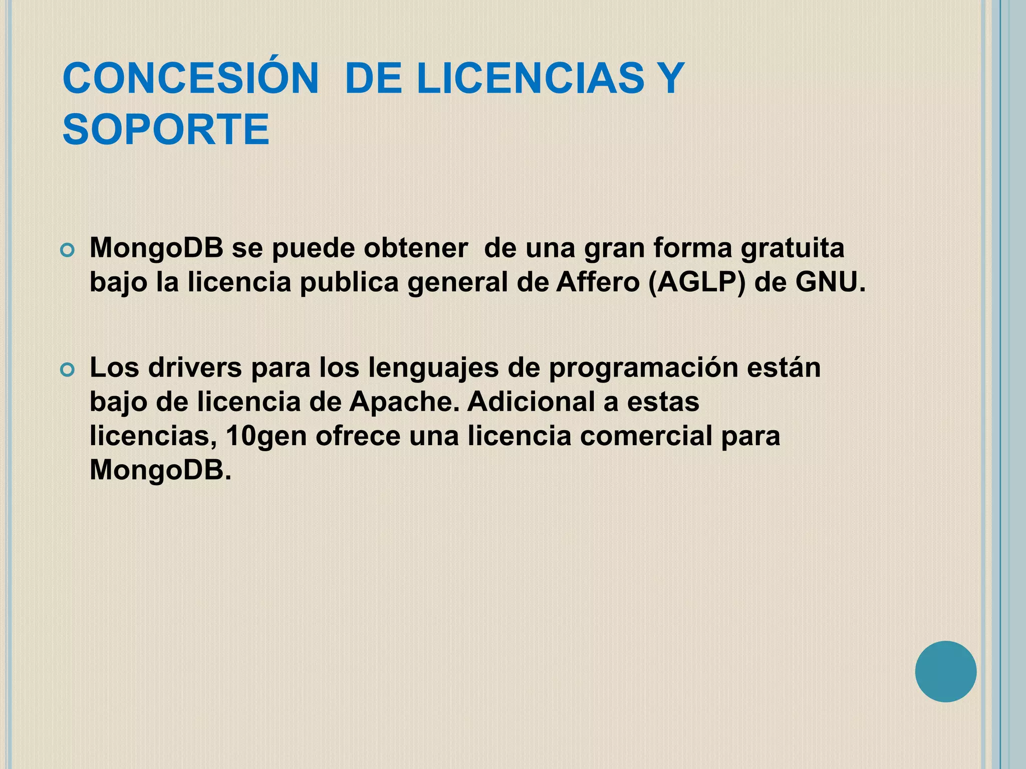 CONCESIÓN DE LICENCIAS Y
SOPORTE


MongoDB se puede obtener de una gran forma gratuita
bajo la licencia publica general de Affero (AGLP) de GNU.



Los drivers para los lenguajes de programación están
bajo de licencia de Apache. Adicional a estas
licencias, 10gen ofrece una licencia comercial para
MongoDB.

 