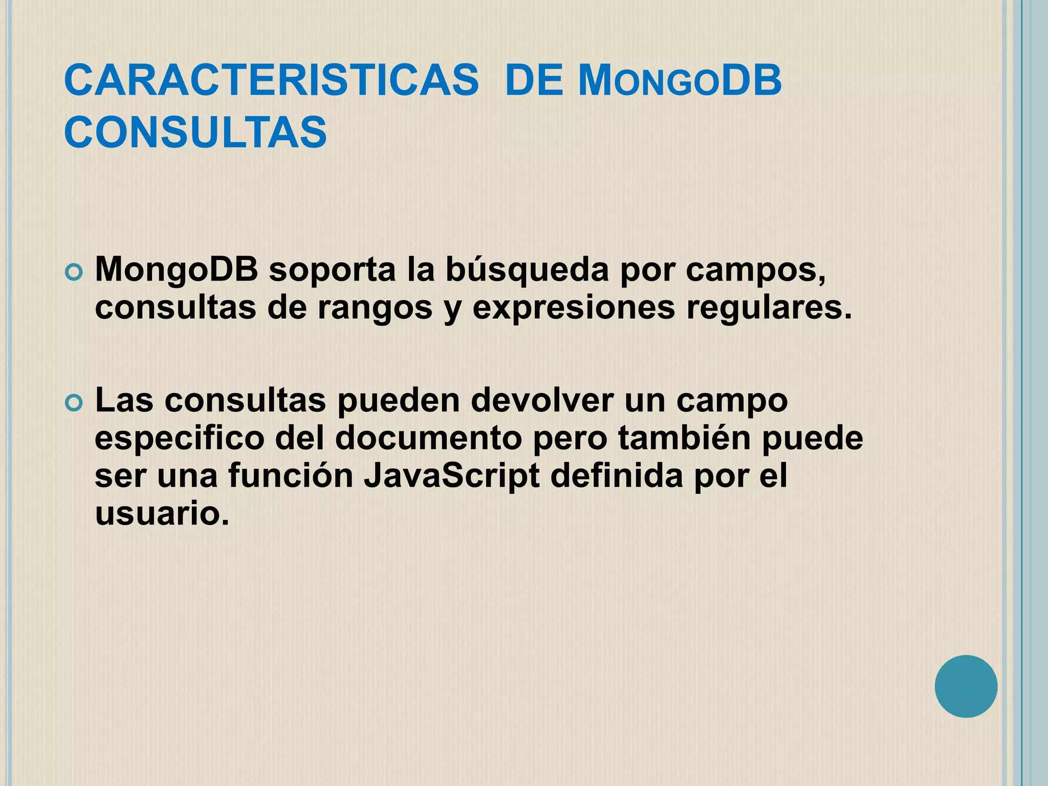 CARACTERISTICAS DE MONGODB
CONSULTAS


MongoDB soporta la búsqueda por campos,
consultas de rangos y expresiones regulares.



Las consultas pueden devolver un campo
especifico del documento pero también puede
ser una función JavaScript definida por el
usuario.

 