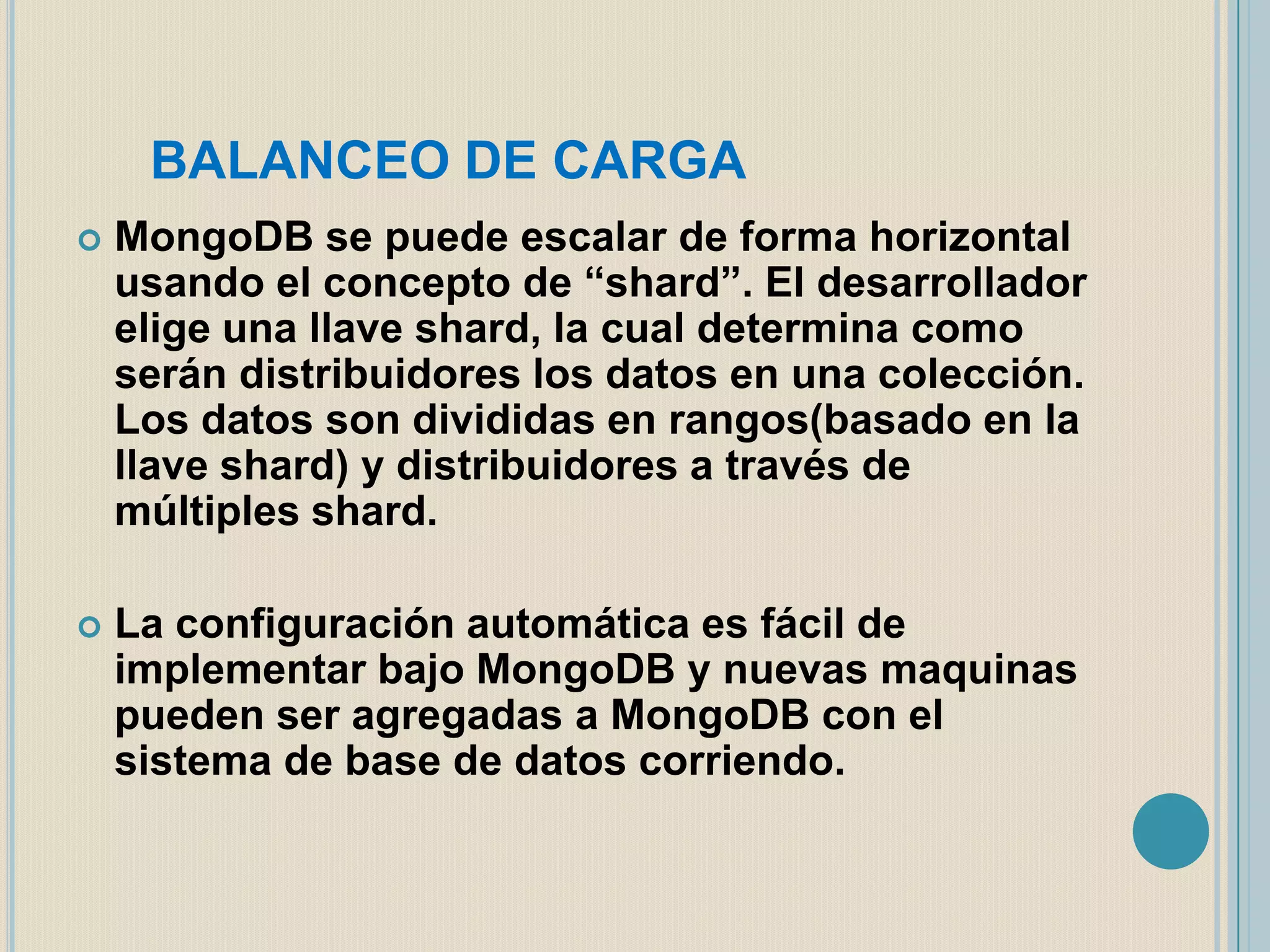 BALANCEO DE CARGA


MongoDB se puede escalar de forma horizontal
usando el concepto de “shard”. El desarrollador
elige una llave shard, la cual determina como
serán distribuidores los datos en una colección.
Los datos son divididas en rangos(basado en la
llave shard) y distribuidores a través de
múltiples shard.



La configuración automática es fácil de
implementar bajo MongoDB y nuevas maquinas
pueden ser agregadas a MongoDB con el
sistema de base de datos corriendo.

 