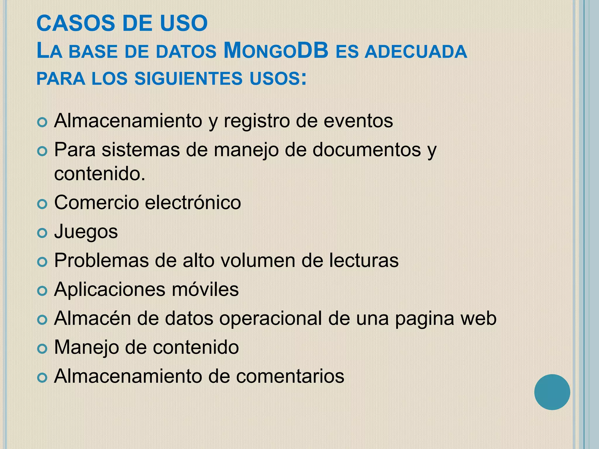 CASOS DE USO
LA BASE DE DATOS MONGODB ES ADECUADA
PARA LOS SIGUIENTES USOS:
Almacenamiento y registro de eventos
 Para sistemas de manejo de documentos y
contenido.
 Comercio electrónico
 Juegos
 Problemas de alto volumen de lecturas
 Aplicaciones móviles
 Almacén de datos operacional de una pagina web
 Manejo de contenido
 Almacenamiento de comentarios


 