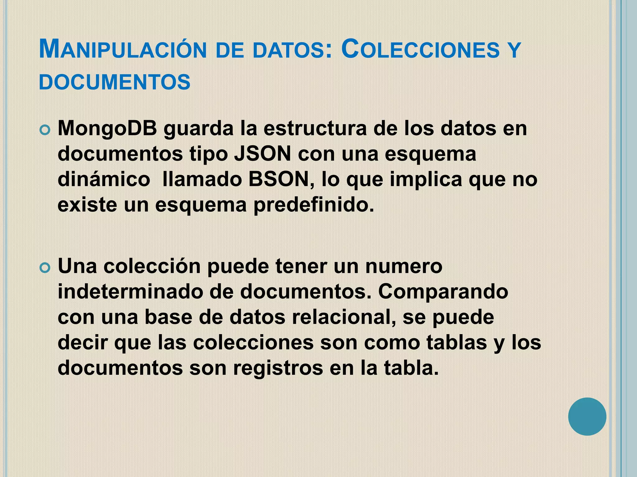 MANIPULACIÓN DE DATOS: COLECCIONES Y
DOCUMENTOS


MongoDB guarda la estructura de los datos en
documentos tipo JSON con una esquema
dinámico llamado BSON, lo que implica que no
existe un esquema predefinido.



Una colección puede tener un numero
indeterminado de documentos. Comparando
con una base de datos relacional, se puede
decir que las colecciones son como tablas y los
documentos son registros en la tabla.

 