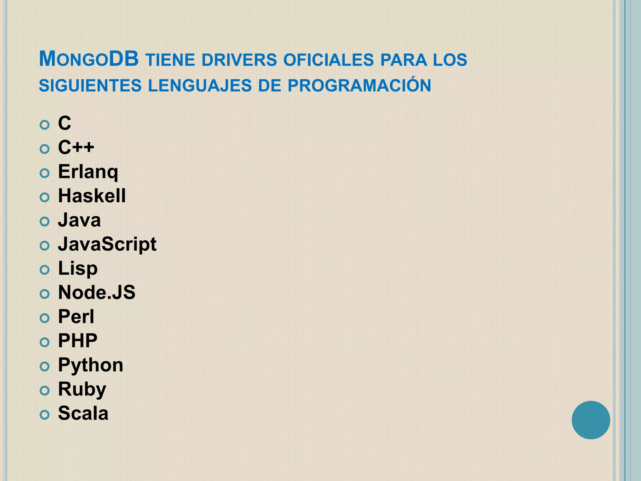 MONGODB TIENE DRIVERS OFICIALES PARA LOS
SIGUIENTES LENGUAJES DE PROGRAMACIÓN
















C
C++
Erlanq
Haskell
Java
JavaScript
Lisp
Node.JS
Perl
PHP
Python
Ruby
Scala

 