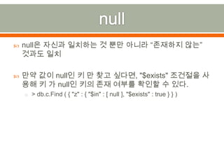 nullnull은 자신과 일치하는 것 뿐만 아니라 “존재하지 않는” 것과도 일치만약 값이 null인 키 만 찾고 싶다면,"$exists" 조건절을 사용해 키 가 null인 키의 존재 여부를 확인할 수 있다.> db.c.Find ( { "z" : { "$in" : [ null ], "$exists" : true } } )