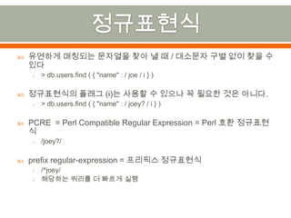 정규표현식유연하게 매칭되는 문자열을 찾아 낼 때 / 대소문자 구별 없이 찾을 수 있다> db.users.find( { "name" : / joe/ i } )정규표현식의 플래그 (i)는 사용할 수 있으나 꼭 필요한 것은 아니다.> db.users.find ( { "name" : / joey? / i } )PCRE  = Perl Compatible Regular Expression = Perl 호환 정규표현식/joey?/prefixregular-expression = 프리픽스정규표현식/^joey/해당하는 쿼리를 더 빠르게 실행
