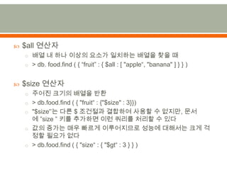 $all 연산자배열 내 하나 이상의 요소가 일치하는 배열을 찾을 때> db. food.find ( { “fruit” : { $all : [ "apple“, "banana" ] } } )$size 연산자주어진 크기의 배열을 반환> db.food.find( { "fruit“ : {"$size" : 3}})"$size'’는 다른 $ 조건절과결합하여 사용할 수 없지만, 문서에 ”size”키를 추가하면 이런 쿼리를 처리할 수 있다값의 증가는 매우 빠르게 이루어지므로 성능에 대해서는 크게 걱정할 필요가 없다> db.food.find( { "size“ : { "$gt“ : 3 } } )
