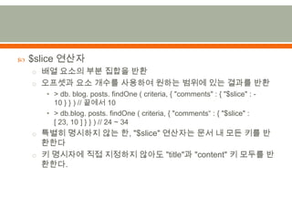 $slice 연산자배열 요소의 부분 집합을 반환오프셋과 요소 개수를 사용하여 원하는 범위에 있는 결과를 반환> db. blog. posts. findOne ( criteria,{ "comments" : { "$slice" : -10 } } ) // 끝에서 10> db.blog. posts. findOne ( criteria,{ "comments“ : { "$slice" : [ 23,10] } } ) // 24 ~ 34특별히 명시하지 않는 한,"$slice" 연산자는 문서 내 모든 키를 반환한다키 명시자에 직접 지정하지 않아도 "title"과 "content" 키 모두를 반환한다.