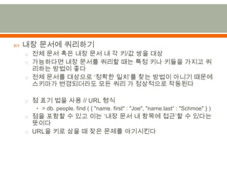 내장 문서에 쿼리하기전체 문서 혹은 내장 문서 내 각 키/값 쌍을 대상가능하다면 내장 문서를 쿼리할때는 특정 키나 키들을 가지고 쿼리하는 방법이 좋다전체 문서를 대상으로 ‘정확한 일치’를 찾는 방법이 아니기 때문에 스키마가 변경되더라도 모든 쿼리 가 정상적으로 작동된다점 표기 법을 사용 // URL 형식> db. people. find ( { "name. first" : "Joe", "name.last“ : "Schmoe" } )점을 포함할 수 있고 이는 ‘내장 문서 내 항목에 접근’할 수 있다는 뜻이다URL을 키로 삼을 때 잦은 문제를 야기시킨다