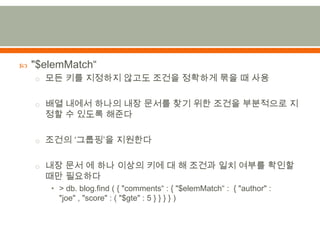 "$elemMatch“모든 키를 지정하지 않고도 조건을 정확하게 묶을 때 사용배열 내에서 하나의 내장 문서를 찾기 위한 조건을 부분적으로 지정할 수 있도록 해준다조건의 ‘그룹핑’을 지원한다내장 문서 에 하나 이상의 키에 대 해 조건과 일치 여부를 확인할 때만 필요하다> db. blog.find ( { "comments“ : { "$elemMatch“ :  { "author" : "joe" , "score" : ( "$gte" : 5 } } } } )