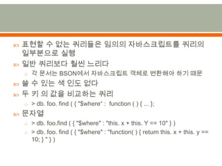 표현할 수 없는 쿼리들은 임의의 자바스크립트를 쿼리의 일부분으로 실행일반 쿼리보다 훨씬 느리다각 문서는 BSON에서 자바스크립트 객체로 변환해야 하기 때문쓸 수 있는 색 인도 없다두 키 의 값을 비교하는 쿼리> db. foo. find ( { "$where“ :  function ( ) { ... };문자열> db. foo.find( { "$where" : "this. x + this. Y == 10" } )> db. foo. find ( { "$where" : "function( ) { return this. x + this. y == 10; } " } )