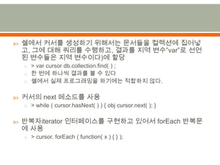 쉘에서커서를 생성하기 위해서는 문서들을 컬렉션에 집어넣고,그에 대해 쿼리를 수행하고, 결과를 지역 변수”var”로 선언된 변수들은 지역 변수이다)에 할당> var cursor db.collection.find( ) ;한 번에 하나씩 결과를 볼 수 있다쉘에서실제 프로그래밍을 하기에는 적합하지 않다.커서의 next 메소드를사용> while ( cursor.hasNext( ) ) { obj cursor.next( ); }반복자iterator 인터페이스를 구현하고 있어서 forEach반복문에사용> cursor. forEach ( function( x ) { } );
