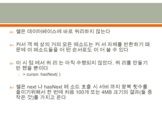 쉘은 데이터베이스에 바로 쿼리하지않는다커서 객 체 상의 거의 모든 메소드는 커 서 자체를 반환하기 때문에 이 메소드들을 어 떤 순서로도 이 어 쓸 수 있다이 시 점 에서 쿼 리 는 아직 수행되지 않았다. 쿼 리를 만들기 만 했을 뿐이다> cursor. hasNext( )쉘은next 나hasNext메 소드 호출 시 서버 까지 왕복 횟수를 줄이기위해서한 번에 처음 100개 또는 4MB 크기의 결과(둘 중 작은 것)를 가지고 온다