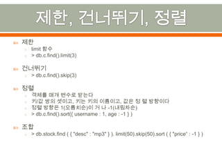 제한, 건너뛰기, 정렬제한limit 함수> db.c.find().limit(3)건너뛰기> db.c.find().skip(3)정렬객체를 매개 변수로 받는다키/값 쌍의 셋이고,키는 키의 이름이고, 값은 정 렬방향이다정렬 방향은 1(오름치순)이 거 나 -1(내림차순)> db.c.find().sort({ username : 1, age : -1 } )조합> db.stock.find( { "desc" : "mp3" } ). limit(50).skip(50).sort ( { "price“ : -1 } )