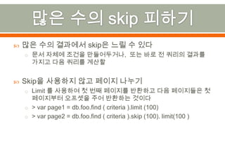 많은 수의 skip 피하기많은 수의 결과에서 skip은 느릴 수 있다문서 자체에 조건을 만들어두거나, 또는 바로 전 쿼리의 결과를 가지고 다음 쿼리를 계산할Skip을 사용하지 않고 페이지 나누기Limit 를 사용하여 첫 번째 페이지를 반환하고 다음 페이지들은 첫 페이지부터 오프셋을 주어 반환하는 것이다> var page1 = db.foo.find( criteria ).limit (100)> var page2 = db.foo.find ( criteria ).skip (100). limit(100 )