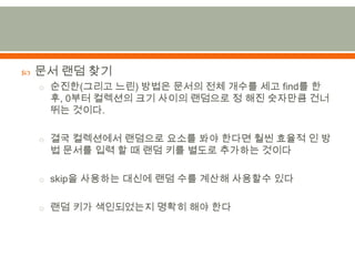 문서 랜덤 찾기순진한(그리고 느린) 방법은 문서의 전체 개수를 세고 find를 한 후,0부터 컬렉션의 크기 사이의 랜덤으로 정 해진 숫자만큼 건너뛰는 것이다.결국 컬렉션에서 랜덤으로 요소를 봐야 한다면 훨씬 효율적 인 방법 문서를 입력 할 때 랜덤 키를 별도로 추가하는 것이다skip을 사용하는 대신에 랜덤 수를 계산해 사용할수있다랜덤 키가 색인되었는지 명확히 해야 한다