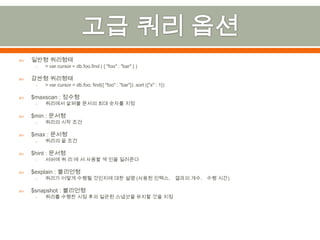 고급 쿼리 옵션일반형 쿼리형태> var cursor = db.foo.find ( { "foo" : "bar" } )감싼형 쿼리형태> var cursor = db.foo. find({ "foo" : "bar"}) .sort ({"x" : 1})$maxscan : 정수형쿼리에서 살펴볼 문서의 최대 숫자를 지정$min : 문서형쿼리의 시작 조건$max : 문서형쿼리의 끝 조건$hint : 문서형서버에 쿼 리 에 서 사용할 색 인을 일러준다$explain : 불리언형쿼리가 어떻게 수행될 것인지에 대한 설명 (사용된 인텍스， 결과의 개수， 수행 시간)$snapshot : 불리언형쿼리를 수행한 시점 후의 일관된 스냅샷을 유지할 것을 지정