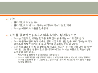 커서클라이언트가 보는 커서클라이언트 커서 가 나타내는 데이터베이스가 보호 커서커서는 메모리와 자원을 점유한다커서를 종료하는 (그리고 이후 작업도 정리함) 조건커서는 조건과 일치하는 결과를 모두 살펴본 후에는 스스로 정리한다커서가 클라이언트 측에서 유효 영역 비깥으로나갈 경우,드라이버는 데이터베이스에 특별한 메시지를 보내 커서를 종료해도 된다고 알린다시용자가 결과를 아직 다 살펴보지 않았고, 커서가  여전히 유효 영역 내에 있더라도 10분 동안 활동이 없으면 데이터베이스 커서는 자동으로 죽는다 (타임이웃에 의한 종료)타임아웃을 못하게 하는 immortal 이라는 함수커서의 타임아웃을 비활성화했다면 반드시 결과를 모두 살펴보거나 또는 명확히 커서를 종료해야 한다. 그렇지 않으면 커서는 데 이 터 베이스에 계속 남아 자원을 점유할 것이다.