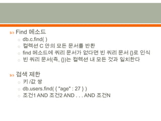 Find 메소드db.c.find( )컬렉션 C 안의 모든 문서를 반환find 메소드에 쿼리 문서가 없다면 빈 쿼리 문서 {}로 인식빈 쿼리 문서(즉,{})는 컬렉션 내 모든 것과 일치한다검색 제한키 /값 쌍db.users.find( { "age" : 27 } )조건1 AND 조건2 AND . . . AND 조건N