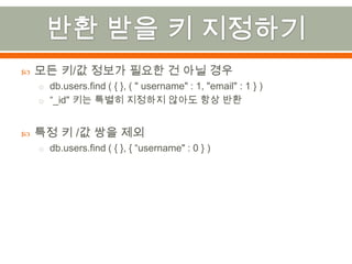 반환 받을 키 지정하기모든 키/값 정보가 필요한 건 아닐 경우db.users.find ( { }, ( " username" : 1, "email" : 1 } )“_id" 키는 특별히 지정하지 않아도 항상 반환특정 키 /값 쌍을 제외db.users.find( { }, { “username" : 0 } )