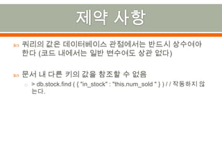 제약 사항쿼리의 값은 데이터베이스 관점에서는 반드시 상수여야 한다 (코드 내에서는 일반 변수여도 상관 없다)문서 내 다른 키의 값을 참조할 수 없음> db.stock.find( { "in_stock" : "this.num_sold" } ) / / 작동하지 않는다.