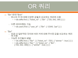 OR 쿼리"$in“ 반대 "$nin"하나의 키 에 대해 다양한 값들과 비교하는 쿼리에 사용> db.raffle.find( { "ticket_no" : { "$in“ : [ 725, 542, 390 ] } } )다른 데이터형도가능> db.users.find( { "user_id" : { "$in" : [ 12345, "joe" ] } )"$or" 조금 더 일반적인 것이며 여러 키에 대해 주어진 값을 비교하는 쿼리에 사용가능한 조건들의 배열> db.raffle.find( { "$or" : [ { "ticket_no" : 725 }, { “winner " : true } ] } )> db.raffle.find ( { "$or " : [ { "ticket_no" : { "$in" : [ 725, 542, 390] } } , { "winner" : true } ] } )