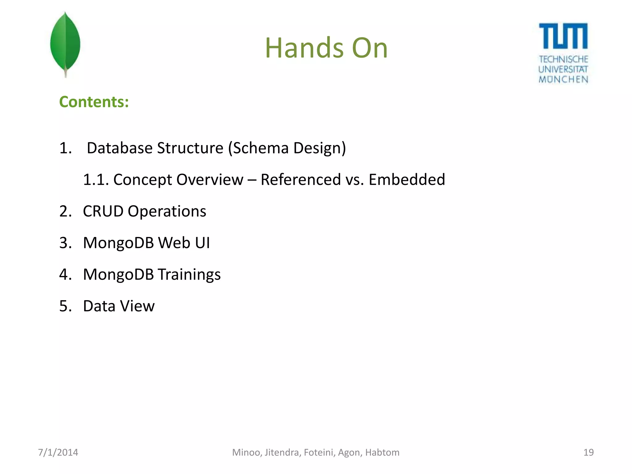 Hands On
Contents:
1. Database Structure (Schema Design)
1.1. Concept Overview – Referenced vs. Embedded
2. CRUD Operations
3. MongoDB Web UI

4. MongoDB Trainings
5. Data View

7/1/2014

Minoo, Jitendra, Foteini, Agon, Habtom

19

 