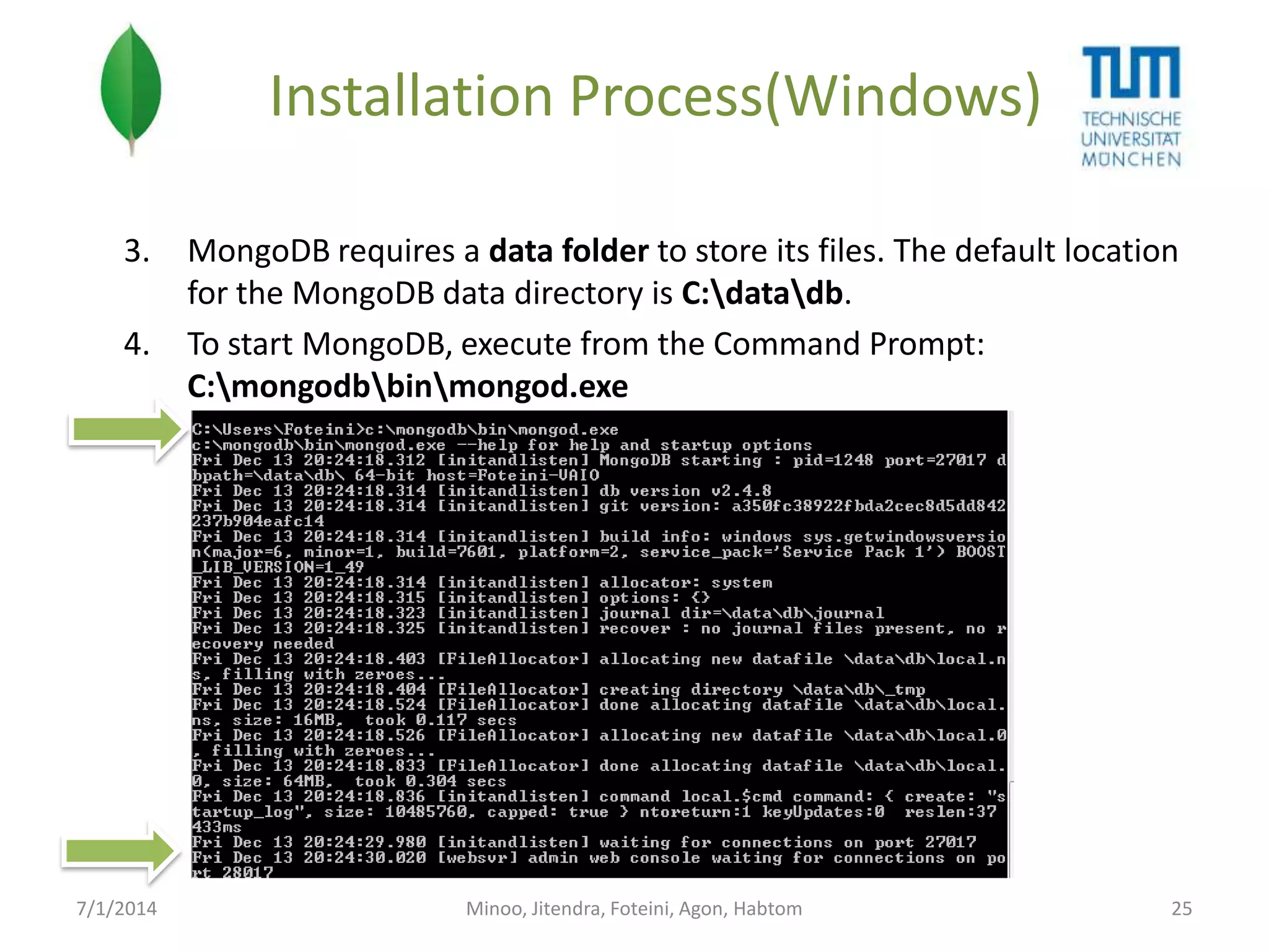 Installation Process(Windows)
3.

4.

7/1/2014

MongoDB requires a data folder to store its files. The default location
for the MongoDB data directory is C:datadb.
To start MongoDB, execute from the Command Prompt:
C:mongodbbinmongod.exe

Minoo, Jitendra, Foteini, Agon, Habtom

25

 