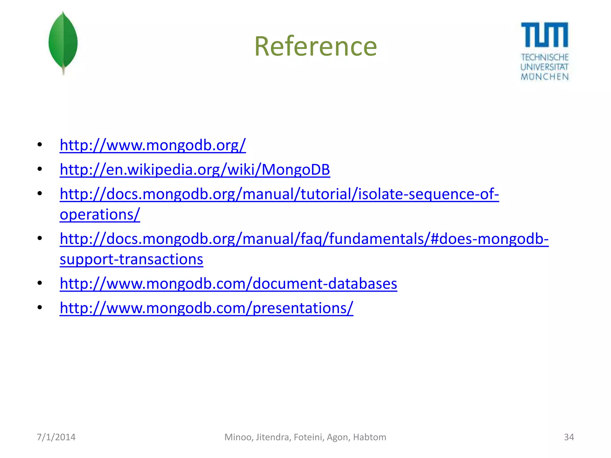 Reference
• http://www.mongodb.org/
• http://en.wikipedia.org/wiki/MongoDB
• http://docs.mongodb.org/manual/tutorial/isolate-sequence-ofoperations/
• http://docs.mongodb.org/manual/faq/fundamentals/#does-mongodbsupport-transactions
• http://www.mongodb.com/document-databases
• http://www.mongodb.com/presentations/

7/1/2014

Minoo, Jitendra, Foteini, Agon, Habtom

34

 